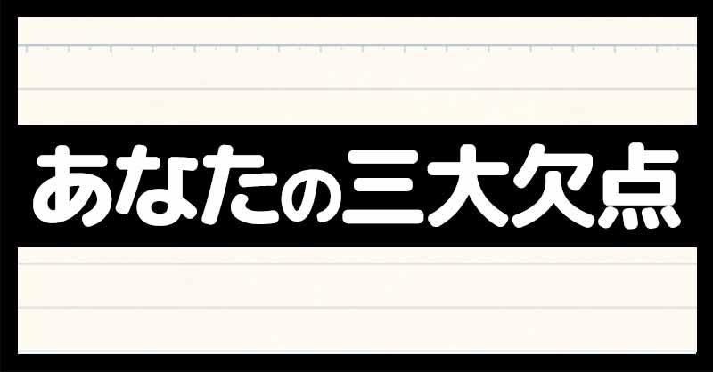 あなたの三大欠点！！